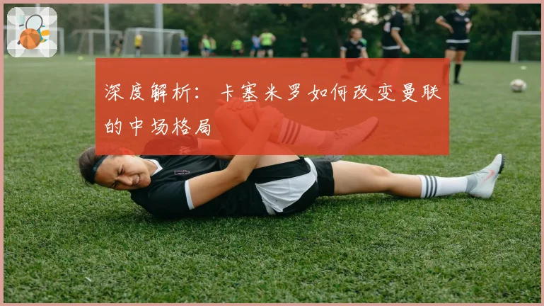 深度解析:卡塞米罗如何改变曼联的中场格局