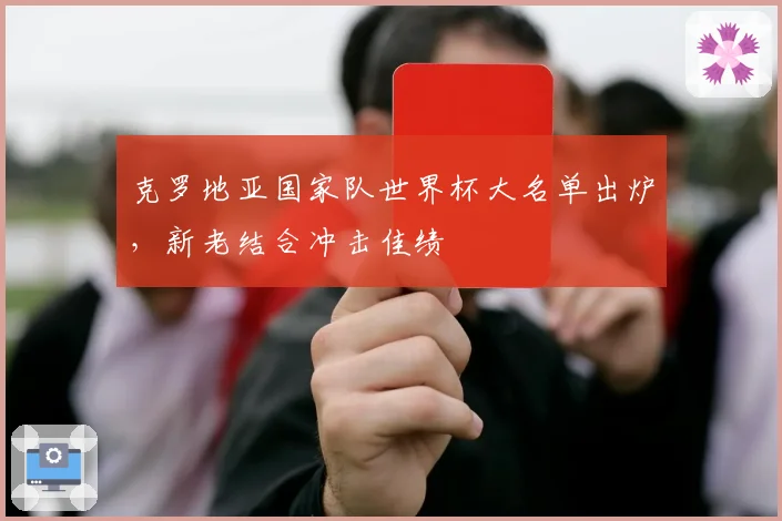克罗地亚国家队世界杯大名单出炉,新老结合冲击佳绩