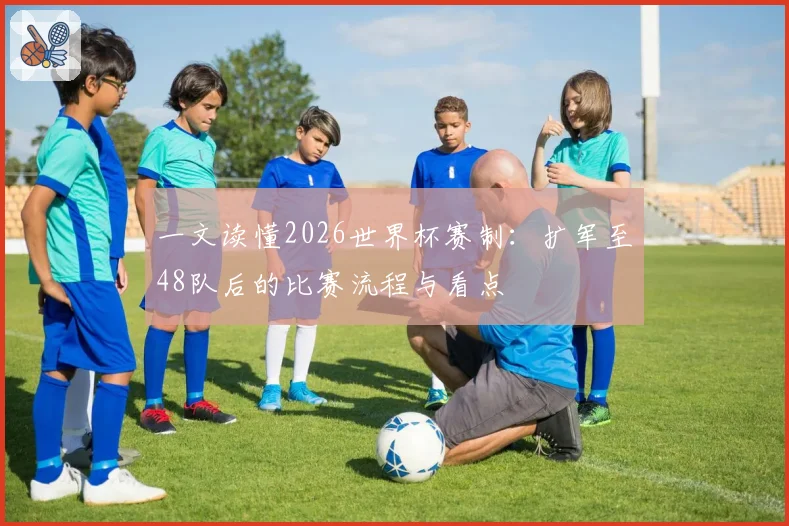 一文读懂2026世界杯赛制：扩军至48队后的比赛流程与看点