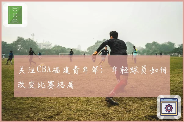关注CBA福建青年军:年轻球员如何改变比赛格局