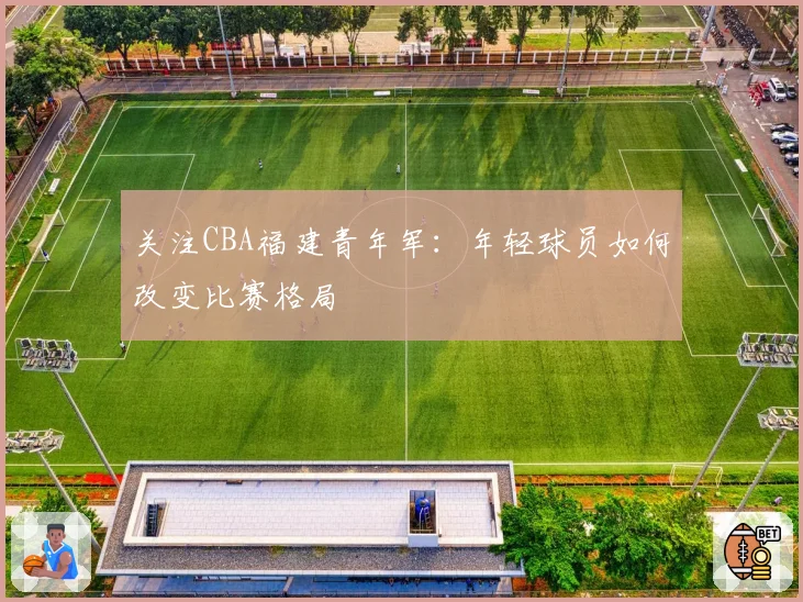 关注CBA福建青年军：年轻球员如何改变比赛格局