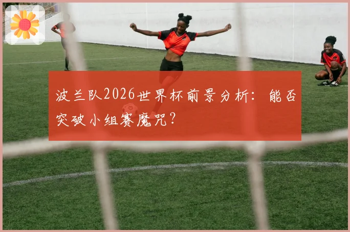 波兰队2026世界杯前景分析:能否突破小组赛魔咒?